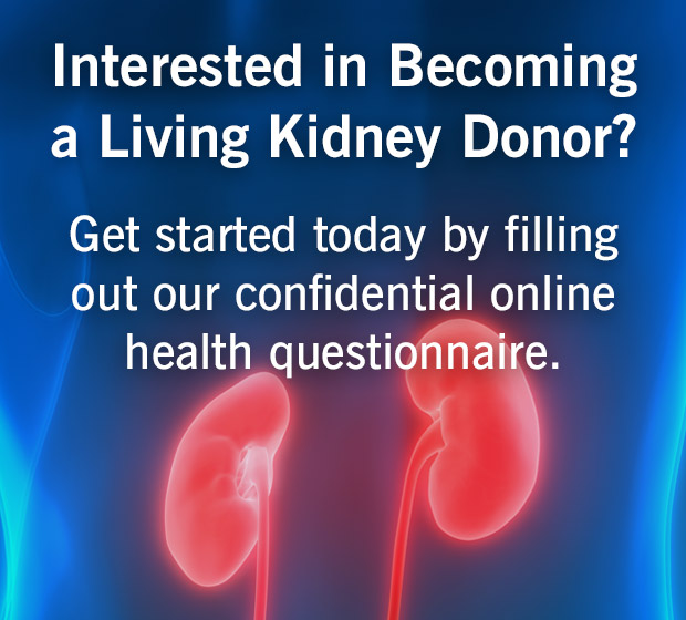 Interested in becoming a living kidney donor? Get started today by filing out our confidential online health questionnaire.